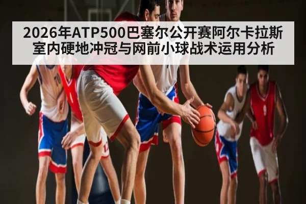 2026年ATP500巴塞尔公开赛阿尔卡拉斯室内硬地冲冠与网前小球战术运用分析