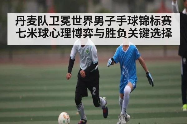 丹麦队卫冕世界男子手球锦标赛七米球心理博弈与胜负关键选择（kaiyun）